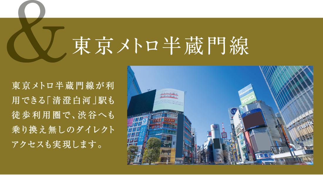 &東京メトロ半蔵門線 東京メトロ半蔵門線が利用できる「清澄白河」駅も徒歩利用圏で、渋谷へも乗り換え無しのダイレクトアクセスも実現します。